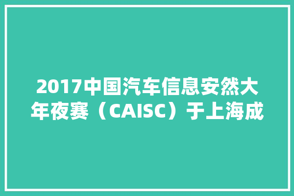 2017中国汽车信息安然大年夜赛（CAISC）于上海成功举办_信息平安_赛事 智能写作