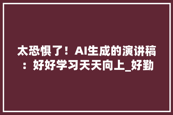 太恐惧了！AI生成的演讲稿：好好学习天天向上_好勤学习_多字 智能助手