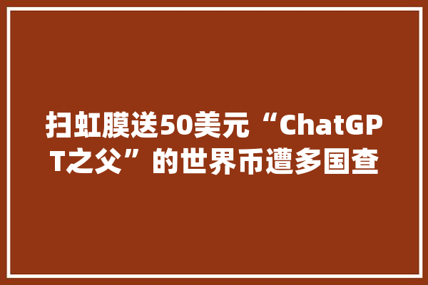 扫虹膜送50美元“ChatGPT之父”的世界币遭多国查询访问_世界_肯尼亚