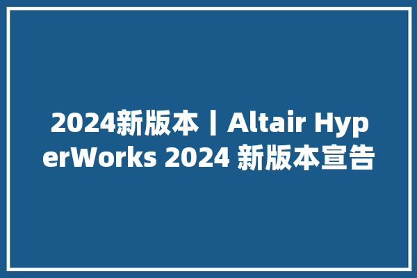 2024新版本丨Altair HyperWorks 2024 新版本宣告会来啦报名开启！_技巧_新版本