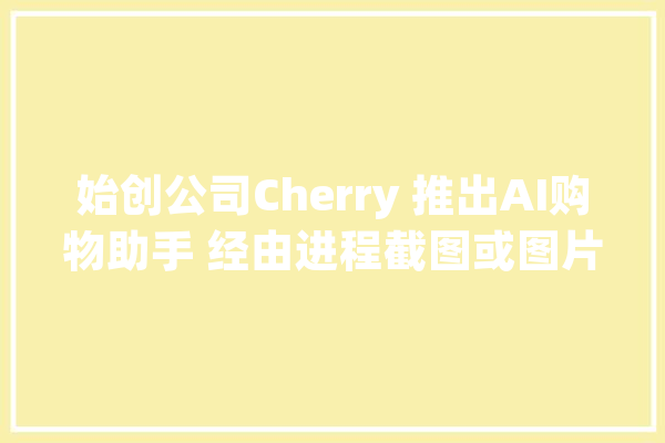 始创公司Cherry 推出AI购物助手 经由进程截图或图片资助人们创造商品_用户_年夜众 云服务