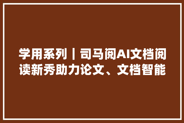 学用系列｜司马阅AI文档阅读新秀助力论文、文档智能阅读_文档_司马 云服务