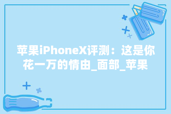 苹果iPhoneX评测：这是你花一万的情由_面部_苹果 AI快讯