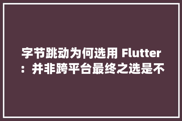字节跳动为何选用 Flutter：并非跨平台最终之选是不一样的未来_技巧_平台 AI简讯