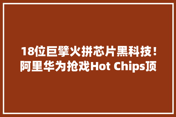 18位巨擘火拼芯片黑科技！阿里华为抢戏Hot Chips顶会_芯片_技巧 云服务