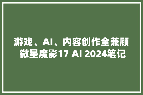 游戏、AI、内容创作全兼顾 微星魔影17 AI 2024笔记本电脑评测_微星_魔影 AI快讯