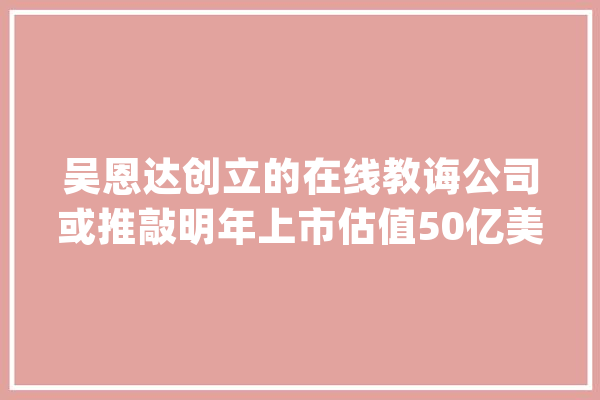 吴恩达创立的在线教诲公司或推敲明年上市估值50亿美元_人工智能_融资