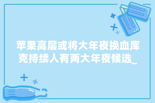苹果高层或将大年夜换血库克持续人有两大年夜候选_库克_苹果