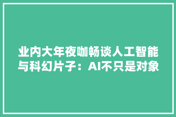 业内大年夜咖畅谈人工智能与科幻片子：AI不只是对象也是同伙和合作伙伴_科幻片子_正治 AI快讯