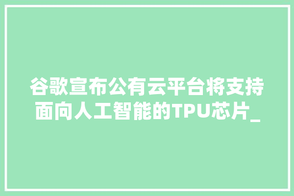 谷歌宣布公有云平台将支持面向人工智能的TPU芯片_人工智能_芯片 云服务