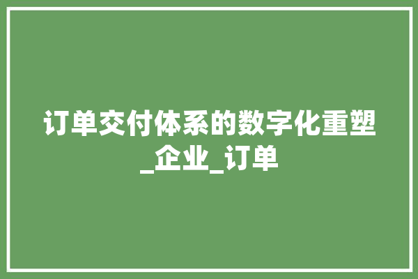 订单交付体系的数字化重塑_企业_订单 AI快讯