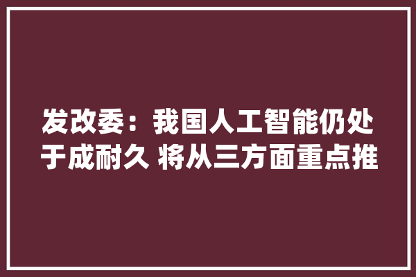 发改委：我国人工智能仍处于成耐久 将从三方面重点推进_人工智能_家当 文字写作