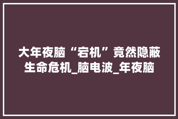 大年夜脑“宕机”竟然隐蔽生命危机_脑电波_年夜脑