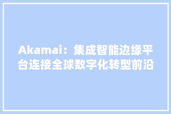 Akamai：集成智能边缘平台连接全球数字化转型前沿_互联网_全球