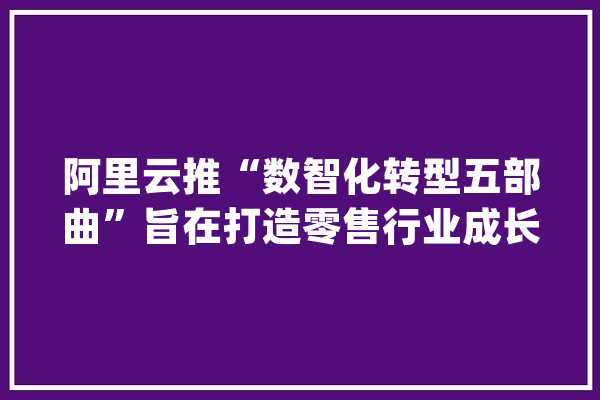 阿里云推“数智化转型五部曲”旨在打造零售行业成长的“技能引擎”_阿里_杭州
