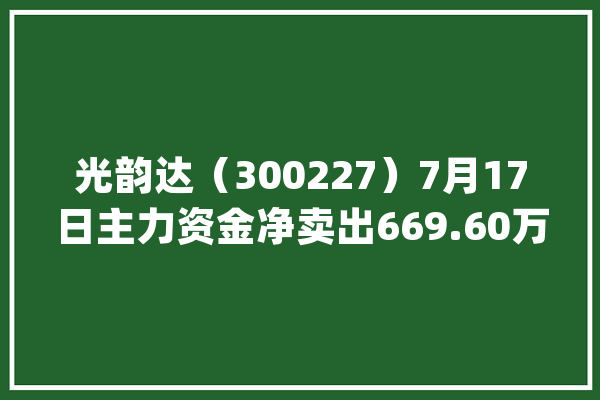 光韵达（300227）7月17日主力资金净卖出669.60万元_资金_万元