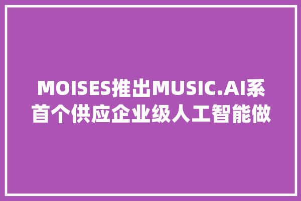 MOISES推出MUSIC.AI系首个供应企业级人工智能做事的生态系统_人工智能_公司 AI简讯