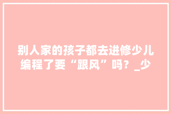 别人家的孩子都去进修少儿编程了要“跟风”吗？_少儿_孩子 文字写作
