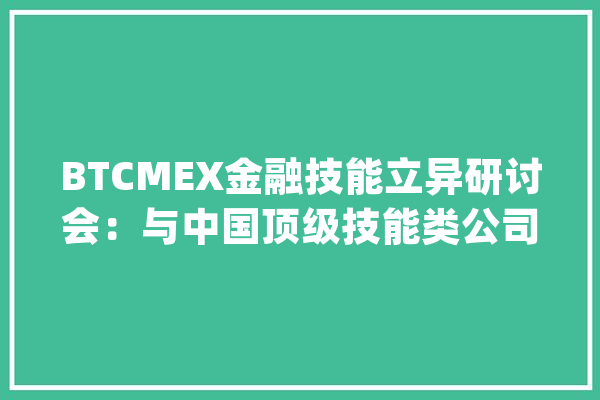 BTCMEX金融技能立异研讨会：与中国顶级技能类公司展开开放合作_全球_区块 AI快讯