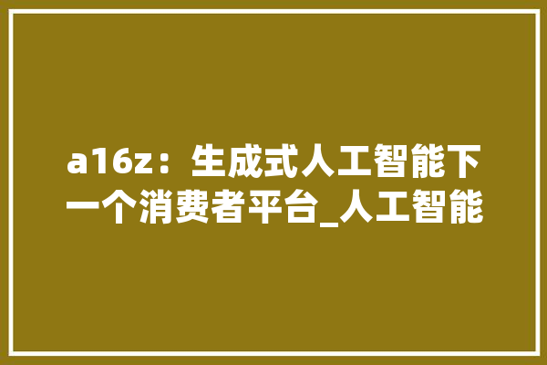 a16z：生成式人工智能下一个消费者平台_人工智能_产物