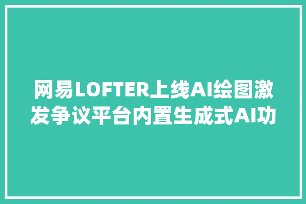 网易LOFTER上线AI绘图激发争议平台内置生成式AI功能的合规界线何在？_功效_平台 智能助手