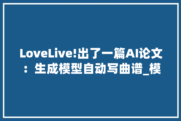 LoveLive!出了一篇AI论文：生成模型自动写曲谱_模子_曲谱