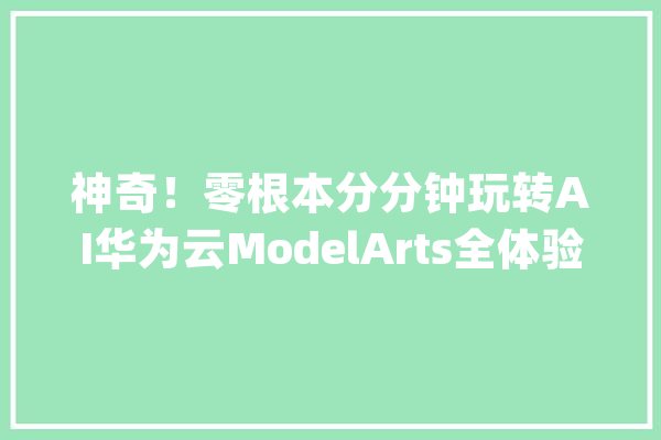 神奇！零根本分分钟玩转AI华为云ModelArts全体验_模子_开辟者 AI简讯