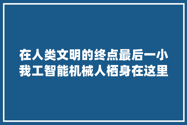 在人类文明的终点最后一小我工智能机械人栖身在这里_人类_作品 智能问答