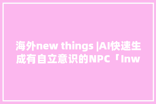 海外new things |AI快速生成有自立意识的NPC「Inworld AI 」获5000万美元A+轮融资_脚色_公司 计算机