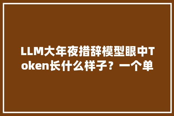 LLM大年夜措辞模型眼中Token长什么样子？一个单词就是一个Token吗？_分词_模子