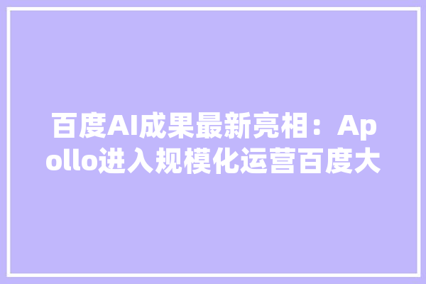 百度AI成果最新亮相：Apollo进入规模化运营百度大年夜脑升至7.0_机械人_技巧 智能助手