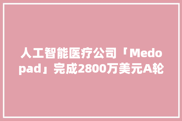 人工智能医疗公司「Medopad」完成2800万美元A轮融资喷鼻香港新创建集团领投_英国_患者 智能写作