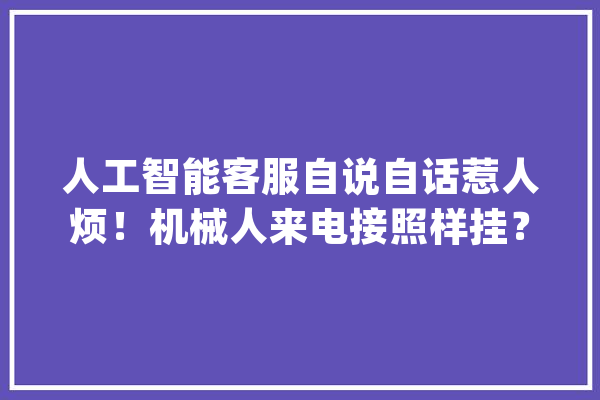 人工智能客服自说自话惹人烦！机械人来电接照样挂？_客服_智能 计算机