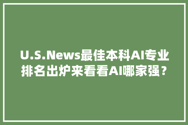 U.S.News最佳本科AI专业排名出炉来看看AI哪家强？_人工智能_机械 智能写作