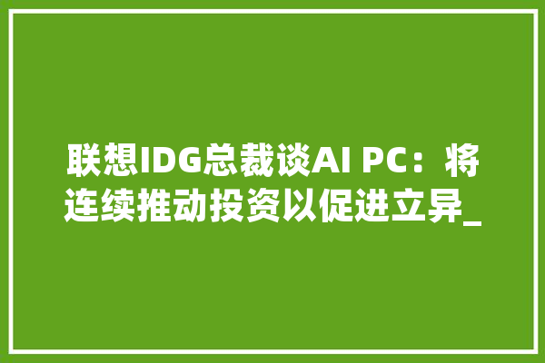 联想IDG总裁谈AI PC：将连续推动投资以促进立异_联想_人工智能