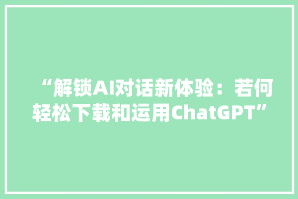 “解锁AI对话新体验：若何轻松下载和运用ChatGPT”_账户_法式 科技快讯