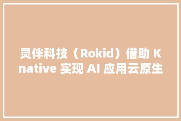 灵伴科技（Rokid）借助 Knative 实现 AI 应用云原生 Serverless 化_弹性_营业 AI简讯