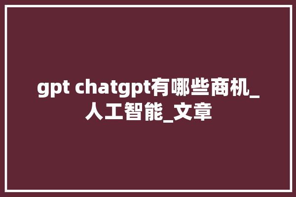 gpt chatgpt有哪些商机_人工智能_文章 云服务