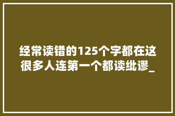 经常读错的125个字都在这很多人连第一个都读纰谬_不读_在这里