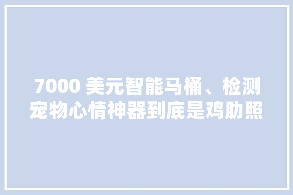 7000 美元智能马桶、检测宠物心情神器到底是鸡肋照样刚需？_智能_科勒 文字写作