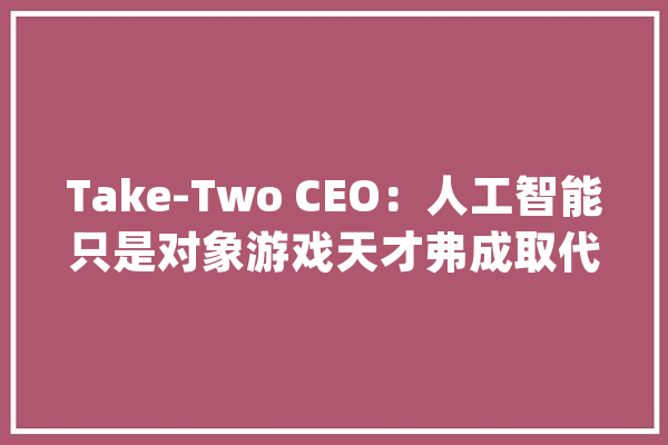Take-Two CEO：人工智能只是对象游戏天才弗成取代_人工智能_游戏 科技快讯