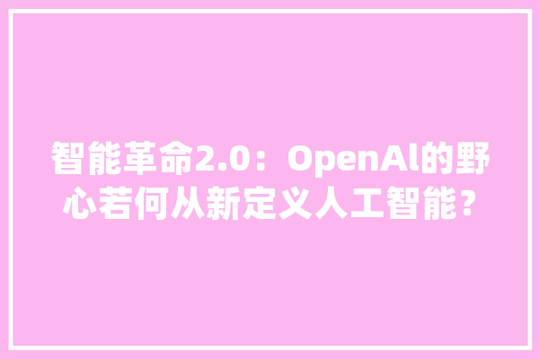 智能革命2.0：OpenAl的野心若何从新定义人工智能？_人类_才能 文字写作