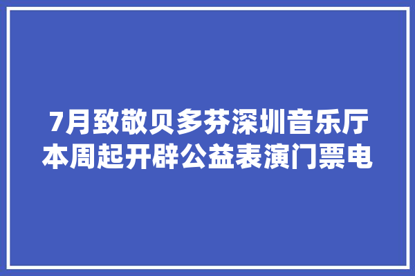 7月致敬贝多芬深圳音乐厅本周起开辟公益表演门票电话预约渠道_音乐学院_贝多芬 AI简讯