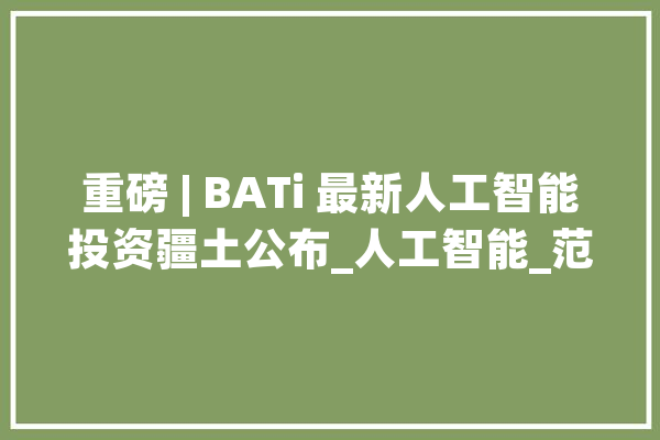 重磅 | BATi 最新人工智能投资疆土公布_人工智能_范畴 计算机