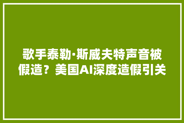 歌手泰勒·斯威夫特声音被假造？美国AI深度造假引关注_深度_斯威夫特