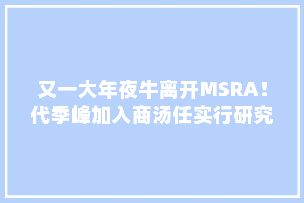 又一大年夜牛离开MSRA！代季峰加入商汤任实行研究总监_商汤_研讨院
