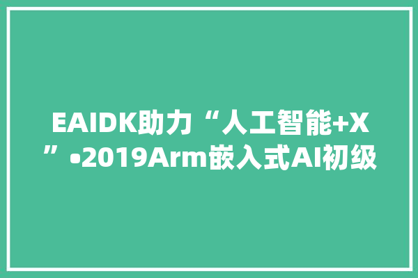 EAIDK助力“人工智能+X”•2019Arm嵌入式AI初级师资培训报名_人工智能_嵌入式 AI简讯