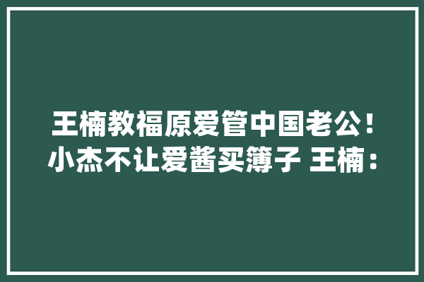 王楠教福原爱管中国老公！小杰不让爱酱买簿子 王楠：要我就买10本_他说_又问 计算机