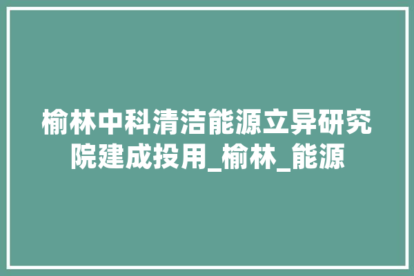 榆林中科清洁能源立异研究院建成投用_榆林_能源