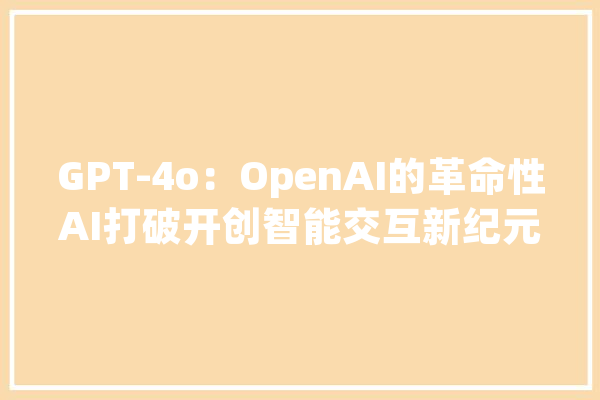 GPT-4o：OpenAI的革命性AI打破开创智能交互新纪元_用户_情感 计算机